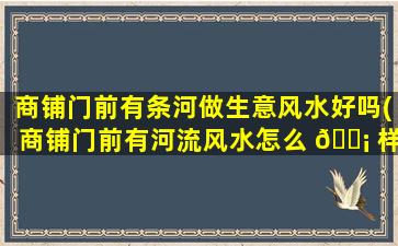 商铺门前有条河做生意风水好吗(商铺门前有河流风水怎么 🐡 样)